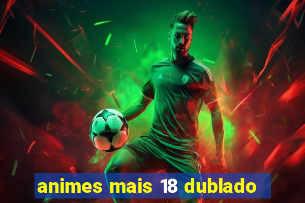 animes mais 18 dublado
