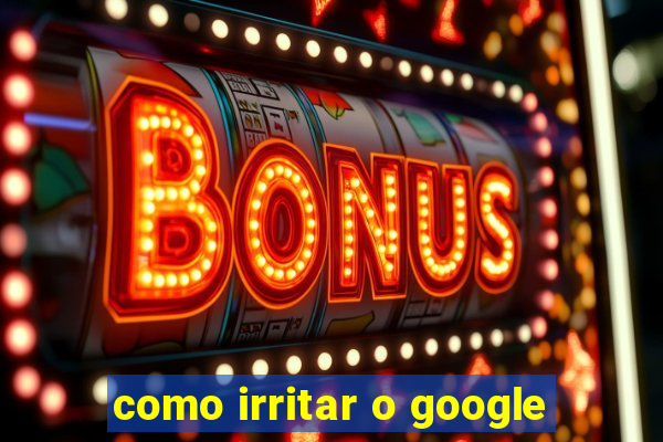 como irritar o google