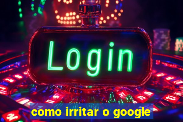 como irritar o google