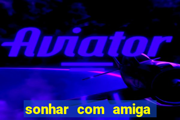 sonhar com amiga falsa no jogo do bicho