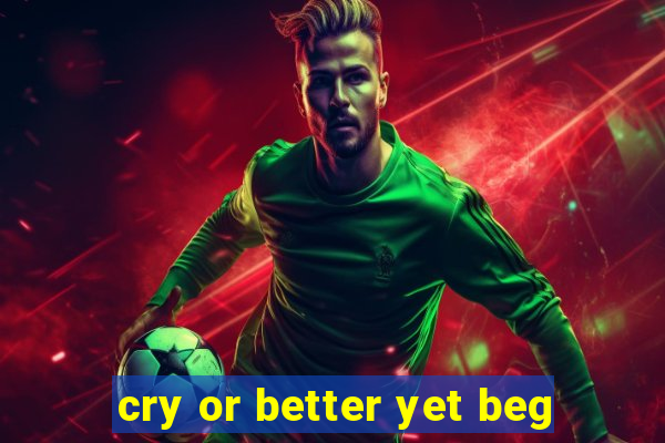 cry or better yet beg