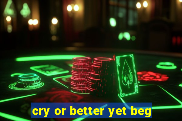 cry or better yet beg