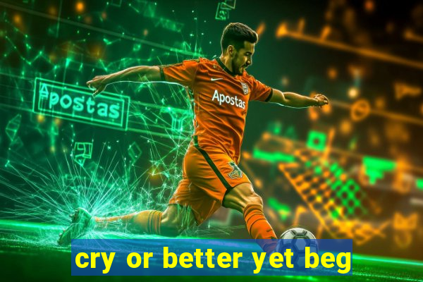 cry or better yet beg