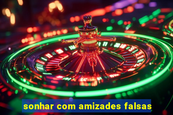 sonhar com amizades falsas